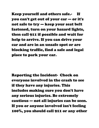 Keep yourself and others safe.- If
you can't get out of your car — or it's
not safe to try — keep your seat belt
fastened, turn on your hazard lights,
then call 911 if possible and wait for
help to arrive. If you can drive your
car and are in an unsafe spot or are
blocking traffic, find a safe and legal
place to park your car.




Reporting the Incident- Check on
everyone involved in the crash to see
if they have any injuries. This
includes making sure you don't have
any serious injuries. Be extremely
cautious — not all injuries can be seen.
If you or anyone involved isn't feeling
100%, you should call 911 or any other
 