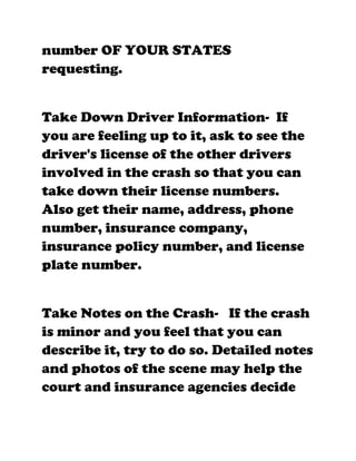 number OF YOUR STATES
requesting.


Take Down Driver Information- If
you are feeling up to it, ask to see the
driver's license of the other drivers
involved in the crash so that you can
take down their license numbers.
Also get their name, address, phone
number, insurance company,
insurance policy number, and license
plate number.


Take Notes on the Crash- If the crash
is minor and you feel that you can
describe it, try to do so. Detailed notes
and photos of the scene may help the
court and insurance agencies decide
 
