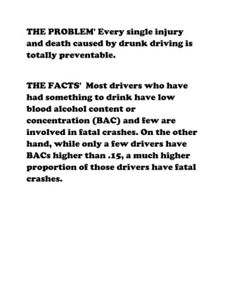 THE PROBLEM' Every single injury
and death caused by drunk driving is
totally preventable.


THE FACTS' Most drivers who have
had something to drink have low
blood alcohol content or
concentration (BAC) and few are
involved in fatal crashes. On the other
hand, while only a few drivers have
BACs higher than .15, a much higher
proportion of those drivers have fatal
crashes.
 