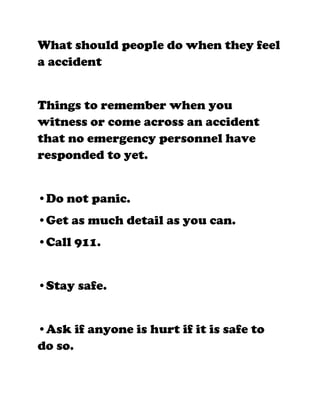 What should people do when they feel
a accident


Things to remember when you
witness or come across an accident
that no emergency personnel have
responded to yet.


•Do not panic.
•Get as much detail as you can.
•Call 911.


•Stay safe.


•Ask if anyone is hurt if it is safe to
do so.
 