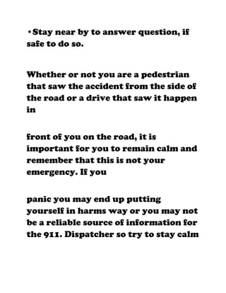 •Stay near by to answer question, if
safe to do so.


Whether or not you are a pedestrian
that saw the accident from the side of
the road or a drive that saw it happen
in


front of you on the road, it is
important for you to remain calm and
remember that this is not your
emergency. If you


panic you may end up putting
yourself in harms way or you may not
be a reliable source of information for
the 911. Dispatcher so try to stay calm
 