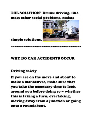 THE SOLUTION' Drunk driving, like
most other social problems, resists




simple solutions.
¬¬¬¬¬¬¬¬¬¬¬¬¬¬¬¬¬¬¬¬¬¬¬¬¬¬¬¬¬¬¬¬¬¬¬¬¬¬¬


WHY DO CAR ACCIDENTS OCCUR


Driving safely
If you are on the move and about to
make a manoeuvre, make sure that
you take the necessary time to look
around you before doing so – whether
this is taking a turn, overtaking,
moving away from a junction or going
onto a roundabout.
 