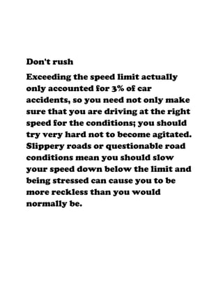Don't rush
Exceeding the speed limit actually
only accounted for 3% of car
accidents, so you need not only make
sure that you are driving at the right
speed for the conditions; you should
try very hard not to become agitated.
Slippery roads or questionable road
conditions mean you should slow
your speed down below the limit and
being stressed can cause you to be
more reckless than you would
normally be.
 