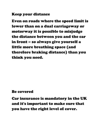 Keep your distance
Even on roads where the speed limit is
lower than on a dual carriageway or
motorway it is possible to misjudge
the distance between you and the car
in front – so always give yourself a
little more breathing space (and
therefore braking distance) than you
think you need.




Be covered
Car insurance is mandatory in the UK
and it's important to make sure that
you have the right level of cover.
 