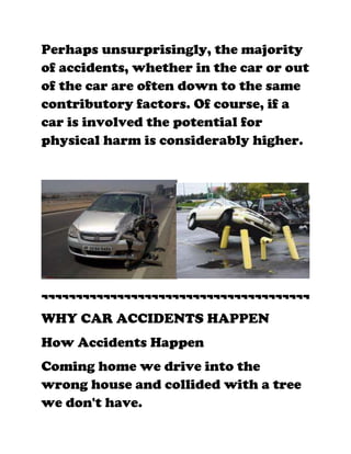 Perhaps unsurprisingly, the majority
of accidents, whether in the car or out
of the car are often down to the same
contributory factors. Of course, if a
car is involved the potential for
physical harm is considerably higher.




¬¬¬¬¬¬¬¬¬¬¬¬¬¬¬¬¬¬¬¬¬¬¬¬¬¬¬¬¬¬¬¬¬¬¬¬¬¬¬
WHY CAR ACCIDENTS HAPPEN
How Accidents Happen
Coming home we drive into the
wrong house and collided with a tree
we don't have.
 