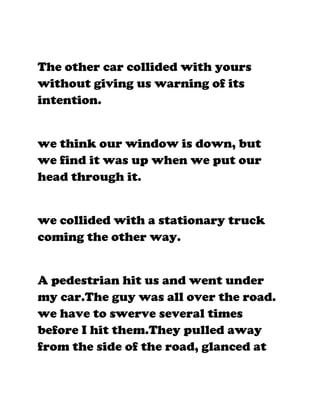 The other car collided with yours
without giving us warning of its
intention.


we think our window is down, but
we find it was up when we put our
head through it.


we collided with a stationary truck
coming the other way.


A pedestrian hit us and went under
my car.The guy was all over the road.
we have to swerve several times
before I hit them.They pulled away
from the side of the road, glanced at
 