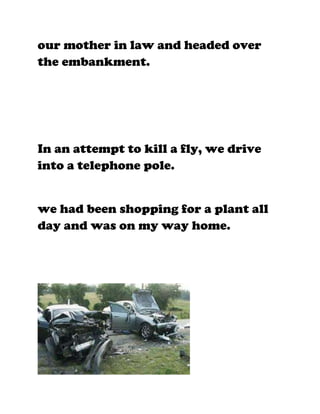our mother in law and headed over
the embankment.




In an attempt to kill a fly, we drive
into a telephone pole.


we had been shopping for a plant all
day and was on my way home.
 