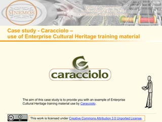 Case study - Caracciolo –
use of Enterprise Cultural Heritage training material




      The aim of this case study is to provide you with an example of Enterprise
      Cultural Heritage training material use by Caracciolo.



           This work is licensed under Creative Commons Attribution 3.0 Unported License.
 