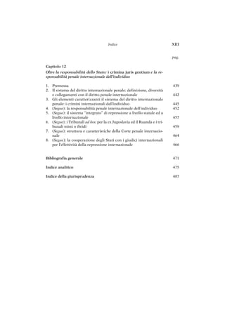 439
442
445
452
457
459
464
466
471
475
487
Capitolo 12
Oltre la responsabilità dello Stato: i crimina juris gentium e la re-
sponsabilità penale internazionale dell’individuo
1. Premessa
2. Il sistema del diritto internazionale penale: definizione, diversità
e collegamenti con il diritto penale internazionale
3. Gli elementi caratterizzanti il sistema del diritto internazionale
penale: i crimini internazionali dell’individuo
4. (Segue): la responsabilità penale internazionale dell’individuo
5. (Segue): il sistema “integrato” di repressione a livello statale ed a
livello internazionale
6. (Segue): i Tribunali ad hoc per la ex Jugoslavia ed il Ruanda e i tri-
bunali misti o ibridi
7. (Segue): struttura e caratteristiche della Corte penale internazio-
nale
8. (Segue): la cooperazione degli Stati con i giudici internazionali
per l’effettività della repressione internazionale
Bibliografia generale
Indice analitico
Indice della giurisprudenza
Indice XIII
pag.
 