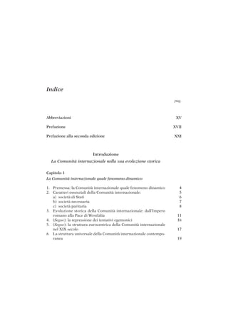 XV
XVII
XXI
4
5
6
7
8
11
16
17
19
Indice
Abbreviazioni
Prefazione
Prefazione alla seconda edizione
Introduzione
La Comunità internazionale nella sua evoluzione storica
Capitolo 1
La Comunità internazionale quale fenomeno dinamico
1. Premessa: la Comunità internazionale quale fenomeno dinamico
2. Caratteri essenziali della Comunità internazionale:
a) società di Stati
b) società necessaria
c) società paritaria
3. Evoluzione storica della Comunità internazionale: dall’Impero
romano alla Pace di Westfalia
4. (Segue): la repressione dei tentativi egemonici
5. (Segue): la struttura eurocentrica della Comunità internazionale
nel XIX secolo
6. La struttura universale della Comunità internazionale contempo-
ranea
pag.
 