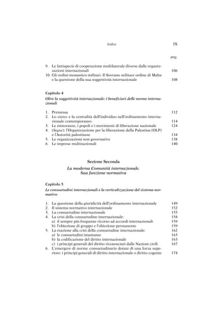 106
108
112
114
124
134
138
140
149
152
155
158
159
159
162
163
163
167
174
9. Le fattispecie di cooperazione multilaterale diverse dalle organiz-
zazioni internazionali
10. Gli ordini monastico militari. Il Sovrano militare ordine di Malta
e la questione della sua soggettività internazionale
Capitolo 4
Oltre la soggettività internazionale: i beneficiari delle norme interna-
zionali
1. Premessa
2. Lo status e la centralità dell’individuo nell’ordinamento interna-
zionale contemporaneo
3. Le minoranze, i popoli e i movimenti di liberazione nazionale
4. (Segue): l’Organizzazione per la liberazione della Palestina (OLP)
e l’Autorità palestinese
5. Le organizzazioni non governative
6. Le imprese multinazionali
Sezione Seconda
La moderna Comunità internazionale.
Sua funzione normativa
Capitolo 5
Le consuetudini internazionali e la verticalizzazione del sistema nor-
mativo
1. La questione della giuridicità dell’ordinamento internazionale
2. Il sistema normativo internazionale
3. La consuetudine internazionale
4. La crisi della consuetudine internazionale:
a) il sempre più frequente ricorso ad accordi internazionali
b) l’obiezione di gruppo e l’obiezione permanente
5. La reazione alla crisi della consuetudine internazionale:
a) le consuetudini istantanee
b) la codificazione del diritto internazionale
c) i principi generali del diritto riconosciuti dalle Nazioni civili
6. L’emergere di norme consuetudinarie dotate di una forza supe-
riore: i principi generali di diritto internazionale o diritto cogente
Indice IX
pag.
 