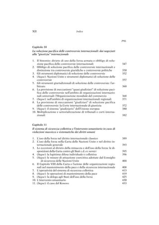 347
350
352
357
360
368
371
372
380
382
389
393
395
396
404
408
413
419
425
430
433
Capitolo 10
La soluzione pacifica delle controversie internazionali: dai negoziati
alla “giustizia” internazionale
1. Il binomio: divieto di uso della forza armata e obbligo di solu-
zione pacifica delle controversie internazionali
2. Obbligo di soluzione pacifica delle controversie internazionali e
distinzione tra controversie giuridiche e controversie politiche
3. Gli strumenti diplomatici di soluzione delle controversie
4. (Segue): Nazioni Unite e strumenti diplomatici di soluzione delle
controversie
5. Gli strumenti giurisdizionali di soluzione delle controversie: l’ar-
bitrato
6. La previsione di meccanismi “quasi giudiziari” di soluzione paci-
fica delle controversie nell’ambito di organizzazioni internazio-
nali universali: l’Organizzazione mondiale del commercio
7. (Segue): nell’ambito di organizzazioni internazionali regionali
8. La previsione di meccanismi “giudiziari” di soluzione pacifica
delle controversie: la Corte internazionale di giustizia
9. (Segue): il sistema “giudiziario” dell’Unione europea
10. Moltiplicazione e settorializzazione di tribunali e corti interna-
zionali
Capitolo 11
Il sistema di sicurezza collettiva e l’intervento umanitario in caso di
violazioni massicce e sistematiche dei diritti umani
1. L’uso della forza nel diritto internazionale classico
2. L’uso della forza nella Carta delle Nazioni Unite e nel diritto in-
ternazionale generale
3. Le eccezioni al divieto della minaccia e dell’uso della forza: le di-
sposizioni della Carta contro gli Stati c.d. ex nemici
4. (Segue): la legittima difesa individuale e collettiva
5. (Segue): le misure di attuazione coercitiva adottate dal Consiglio
di sicurezza delle Nazioni Unite
6. Il Capitolo VIII della Carta e l’azione delle organizzazioni regio-
nali nel mantenimento della pace e della sicurezza internazionale
7. L’operatività del sistema di sicurezza collettiva
8. (Segue): le operazioni di mantenimento della pace
9. (Segue): la delega agli Stati dell’uso della forza
10. L’intervento umanitario
11. (Segue): il caso del Kosovo
XII Indice
pag.
 