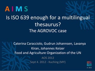 AIMS
Is ISO 639 enough for a multilingual
            thesaurus?
            The AGROVOC case

   Caterina Caracciolo, Gudrun Johannsen, Lavanya
               Kiran, Johannes Keizer
    Food and Agriculture Organization of the UN
                      AOS 2012
             Sept 4. 2012 - Kuching (MY)
 