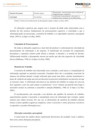 Diana Manuela Gomes Cancela 10/15
www.psicologia.com.pt
Documento produzido em 16-05-2008
Funções Executivas Declínio ligeiro
Planeamento / monitorização menos eficiente de
comportamentos complexos.
Velocidade Em declínio
Lentificação do pensamento e da acção é a
mudança mais constante no envelhecimento.
Tabela 2. Efeitos do envelhecimento no desempenho cognitivo (Spar e La Rue, 2005)
As alterações cognitivas que surgem com o avançar da idade estão relacionadas com o
declínio de três recursos fundamentais do processamento cognitivo: a velocidade a que a
informação pode ser processada, a memória de trabalho e as capacidades sensorial e perceptual
(Park, 1999 cit. in Spar e La Rue, 2005).
Velocidade de Processamento
De todas as alterações cognitivas a mais fácil de predizer é a diminuição da velocidade de
processamento da informação e da resposta. A lentificação da execução de componentes
perceptuais e operações mentais pode afectar a atenção, a memória e a tomada de decisão,
influenciando também o desempenho mesmo em tarefas que não têm requisitos de velocidade
óbvios (Salthouse, 1996 cit. in Spar e La Rue, 2005).
Memória de Trabalho
A memória de trabalho está relacionada com a retenção a curto prazo e a manipulação de
informação registada na memória consciente. Exemplos disto são a recordação consciente de
números de telefone durante o tempo suficiente para tomar nota deles, calcular mentalmente o
preço de venda de um artigo que tem um desconto ou percorrer mentalmente um percurso em que
se tenciona viajar. A informação desvanece-se da memória de trabalho no espaço de cerca de
dois segundos, e por isso, para manter os pormenores “vivos” durante um período mais longo é
necessário ensaiar ou continuar a concentrar a atenção (Baddeley, 1986 cit. in Spar e La Rue,
2005).
O envelhecimento está associado a um declínio das aptidões da memória de trabalho,
especialmente quando é necessária a manipulação activa da informação (por exemplo, repetir
números por ordem inversa). Por sua vez, as diminuições da memória de trabalho colocam
limites a outras aptidões cognitivas complexas, como o raciocínio e outros processos executivos
ou aprender e recordar informação nova.
Alterações sensoriais e perceptuais
A maior parte dos adultos idosos experimenta decréscimos da acuidade visual e auditiva,
bem como outras alterações perceptuais.
 