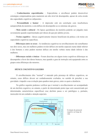 Diana Manuela Gomes Cancela 12/15
www.psicologia.com.pt
Documento produzido em 16-05-2008
- Conhecimentos especializados – Especialistas a envelhecer podem desenvolver
estratégias compensadoras para manterem um alto nível de desempenho, apesar de certa erosão
das capacidades cognitivas subjacentes.
- Personalidade e humor – A depressão está em correlação com insuficiência
autopercebida da memória e com défices do desempenho se os sintomas são graves.
- Meio social e cultural - Os lapsos quotidianos da memória poderão ser julgados mais
severamente quando experimentados por idosos do que por adultos jovens.
- Treino cognitivo - Idosos cognitivamente intactos beneficiam da prática e do treino em
capacidades cognitivas específicas.
- Diferenças entre os sexos - As tendências cognitivas no envelhecimento são semelhantes
nos dois sexos, mas em mulheres podem revelar défices em tarefas espaciais numa idade inferior
à dos homens e estes podem mostrar défices em tarefas verbais numa idade inferior à das
mulheres.
- Diferenças raciais e étnicas - Foram descritas em alguns testes cognitivos diferenças no
desempenho a favor dos idosos brancos, mas quando o grau de instrução está equiparado entre os
grupos estas diferenças são menores.
DÉFICE COGNITIVO LIGEIRO
O envelhecimento dito “normal” é marcado pela presença de défices cognitivos, no
entanto, esses défices devem ser cuidadosamente avaliados, no sentido de perceber a sua
gravidade e impedir a sua evolução para quadros mais graves, entre os quais a demência.
No gráfico seguinte podemos verificar que é normal o envelhecimento ser acompanhado
de um declínio cognitivo; no entanto, a partir de determinado ponto (que será caracterizado por
determinadas características específicas) esse declínio passa a ser patológico e, portanto,
merecedor de um cuidado e atenção especiais.
Reserva
Declínio normal
Declínio patológico
Evolução do potencial
cognitivo ao longo da
vida
 