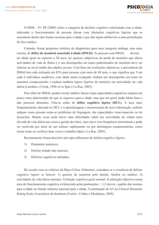Diana Manuela Gomes Cancela 13/15
www.psicologia.com.pt
Documento produzido em 16-05-2008
O DSM – IV TR (2000) refere a categoria de declínio cognitivo relacionado com a idade,
indicando o funcionamento de pessoas idosas com alterações cognitivas ligeiras que se
encontram dentro dos limites normais para a idade e que não sejam atribuíveis a uma perturbação
do foro médico.
Contudo, foram propostos critérios de diagnóstico para uma categoria análoga, mas mais
restrita, de défice de memória associado à idade (DMAI). As pessoas com DMAI devem
ter idade igual ou superior a 50 anos, ter queixas subjectivas de perda de memória que afecta
actividades de vida de diária e o seu desempenho em testes padronizados de memória deve ser
inferior ao nível médio dos adultos jovens. Com base em avaliações objectivas, a prevalência do
DMAI tem sido estimada em 85% para pessoas com mais de 80 anos, o que significa que 5 em
cada 6 indivíduos saudáveis, com idade muito avançado, tenham um desempenho em testes de
memória comprometido e tenham também lapsos ligeiros de memória em actividades de vida
diária (Larrabee e Crook, 1994 cit in Spar e La Rue, 2005).
Para além do DMAI, podem existir adultos idosos cujas capacidades cognitivas estejam um
pouco mais deterioradas do que se esperava para a idade, mas que em geral ainda lidam bem e
não parecem dementes. Fala-se então de défice cognitivo ligeiro (DCL). A área mais
frequentemente afectada no DCL é a aprendizagem e memorização de nova informação, embora
nalguns casos possam notar-se problemas de linguagem, das capacidades visuo-espaciais ou do
raciocínio. Muitas vezes pode haver uma dificuldade subtil nas actividades de ordem mais
elevada da vida diária tais como a gestão dos bens, mas esta é com frequência intermitente e pode
ser resolvida por meio de um esforço suplementar ou por abordagens compensatórias, como
tomar notas ou verificar duas vezes o trabalho (Spar e La Rue, 2005).
Recentemente foram descritos três tipos diferentes de defeito cognitivo ligeiro:
1) Puramente amnésico;
2) Defeito isolado não mnésico;
3) Defeitos cognitivos múltiplos.
De acordo com os critérios da Mayo Clinic Alzheimer, considera-se a existência de defeito
cognitivo ligeiro se houver: 1) queixas de memória pelo doente, família ou médico; 2)
actividades de vida diária normais; 3) função cognitiva geral normal; 4) alteração objectiva numa
área do funcionamento cognitivo evidenciado pelas pontuações > 1,5 desvio - padrão das normas
para a idade ou função mnésica anormal para a idade; 5) pontuação de 0,5 na Clinical Dementia
Rating Scale; 6) ausência de demência (Castro - Caldas e Mendonça, 2005).
 