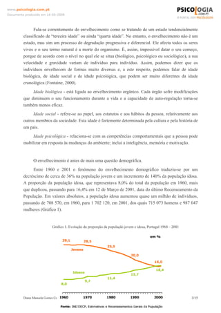 Diana Manuela Gomes Cancela 2/15
www.psicologia.com.pt
Documento produzido em 16-05-2008
Fala-se correntemente do envelhecimento como se tratando de um estado tendencialmente
classificado de “terceira idade” ou ainda “quarta idade”. No entanto, o envelhecimento não é um
estado, mas sim um processo de degradação progressiva e diferencial. Ele afecta todos os seres
vivos e o seu termo natural é a morte do organismo. É, assim, impossível datar o seu começo,
porque de acordo com o nível no qual ele se situa (biológico, psicológico ou sociológico), a sua
velocidade e gravidade variam de indivíduo para indivíduo. Assim, podemos dizer que os
indivíduos envelhecem de formas muito diversas e, a este respeito, podemos falar de idade
biológica, de idade social e de idade psicológica, que podem ser muito diferentes da idade
cronológica (Fontaine, 2000).
Idade biológica - está ligada ao envelhecimento orgânico. Cada órgão sofre modificações
que diminuem o seu funcionamento durante a vida e a capacidade de auto-regulação torna-se
também menos eficaz.
Idade social - refere-se ao papel, aos estatutos e aos hábitos da pessoa, relativamente aos
outros membros da sociedade. Esta idade é fortemente determinada pela cultura e pela história de
um país.
Idade psicológica - relaciona-se com as competências comportamentais que a pessoa pode
mobilizar em resposta às mudanças do ambiente; inclui a inteligência, memória e motivação.
O envelhecimento é antes de mais uma questão demográfica.
Entre 1960 e 2001 o fenómeno do envelhecimento demográfico traduziu-se por um
decréscimo de cerca de 36% na população jovem e um incremento de 140% da população idosa.
A proporção da população idosa, que representava 8,0% do total da população em 1960, mais
que duplicou, passando para 16,4% em 12 de Março de 2001, data do último Recenseamento da
População. Em valores absolutos, a população idosa aumentou quase um milhão de indivíduos,
passando de 708 570, em 1960, para 1 702 120, em 2001, dos quais 715 073 homens e 987 047
mulheres (Gráfico 1).
Gráfico 1. Evolução da proporção da população jovem e idosa, Portugal 1960 – 2001
 