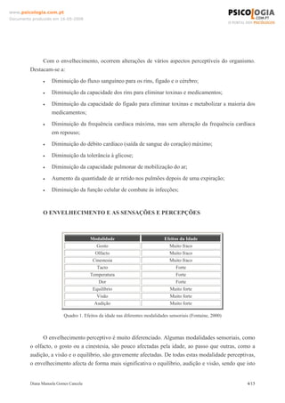 Diana Manuela Gomes Cancela 4/15
www.psicologia.com.pt
Documento produzido em 16-05-2008
Com o envelhecimento, ocorrem alterações de vários aspectos perceptíveis do organismo.
Destacam-se a:
• Diminuição do fluxo sanguíneo para os rins, fígado e o cérebro;
• Diminuição da capacidade dos rins para eliminar toxinas e medicamentos;
• Diminuição da capacidade do fígado para eliminar toxinas e metabolizar a maioria dos
medicamentos;
• Diminuição da frequência cardíaca máxima, mas sem alteração da frequência cardíaca
em repouso;
• Diminuição do débito cardíaco (saída de sangue do coração) máximo;
• Diminuição da tolerância à glicose;
• Diminuição da capacidade pulmonar de mobilização do ar;
• Aumento da quantidade de ar retido nos pulmões depois de uma expiração;
• Diminuição da função celular de combate às infecções;
O ENVELHECIMENTO E AS SENSAÇÕES E PERCEPÇÕES
Modalidade Efeitos da Idade
Gosto Muito fraco
Olfacto Muito fraco
Cinestesia Muito fraco
Tacto Forte
Temperatura Forte
Dor Forte
Equilíbrio Muito forte
Visão Muito forte
Audição Muito forte
Quadro 1. Efeitos da idade nas diferentes modalidades sensoriais (Fontaine, 2000)
O envelhecimento perceptivo é muito diferenciado. Algumas modalidades sensoriais, como
o olfacto, o gosto ou a cinestesia, são pouco afectadas pela idade, ao passo que outras, como a
audição, a visão e o equilíbrio, são gravemente afectadas. De todas estas modalidade perceptivas,
o envelhecimento afecta de forma mais significativa o equilíbrio, audição e visão, sendo que isto
 