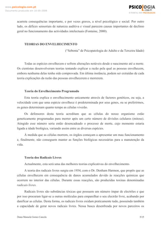 Diana Manuela Gomes Cancela 5/15
www.psicologia.com.pt
Documento produzido em 16-05-2008
acarreta consequências importante, e por vezes graves, a nível psicológico e social. Por outro
lado, os défices sensoriais de natureza auditiva e visual parecem causas importantes de declínio
geral no funcionamento das actividades intelectuais (Fontaine, 2000).
TEORIAS DO ENVELHECIMENTO
(“Sebenta” de Psicopatologia do Adulto e da Terceira Idade)
Todas as espécies envelhecem e sofrem alterações notáveis desde o nascimento até a morte.
Os cientistas desenvolveram teorias tentando explicar a razão pela qual as pessoas envelhecem,
embora nenhuma delas tenha sido comprovada. Em última instância, podem ser extraídas de cada
teoria explicações da razão das pessoas envelhecerem e morrerem.
Teoria do Envelhecimento Programado
Esta teoria explica o envelhecimento unicamente através de factores genéticos, ou seja, a
velocidade com que uma espécie envelhece é predeterminada por seus genes, ou se preferirmos,
os genes determinam quanto tempo as células viverão.
Os defensores desta teoria acreditam que as células do nosso organismo estão
geneticamente programadas para morrer após um certo número de divisões celulares (mitose).
Atingido esse número seria então desencadeado o processo de morte, cujo momento estaria
ligada a idade biológica, variando assim entre as diversas espécies.
À medida que as células morrem, os órgãos começam a apresentar um mau funcionamento
e, finalmente, não conseguem manter as funções biológicas necessárias para a manutenção da
vida.
Teoria dos Radicais Livres
Actualmente, esta será uma das melhores teorias explicativas do envelhecimento.
A teoria dos radicais livres surgiu em 1954, com o Dr. Denham Harmon, que propôs que as
células envelhecem em consequência de danos acumulados devido às reacções químicas que
ocorrem no interior das células. Durante essas reacções, são produzidas toxinas denominadas
radicais livres.
Radicais livres são substâncias tóxicas que possuem um número ímpar de electrões e que
por isso procuram ligar-se a outras moléculas para emparelhar o seu electrão livre, acabando por
danificar as células. Desta forma, os radicais livres oxidam praticamente tudo, possuindo também
a capacidade de gerar novos radicais livres. Nessa busca desenfreada por novos parceiros os
 