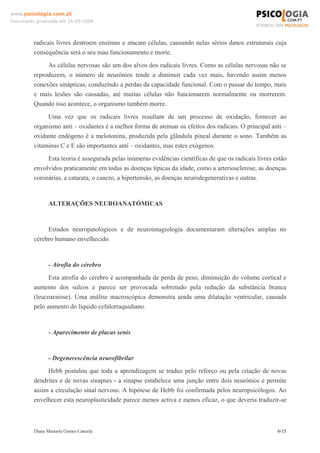 Diana Manuela Gomes Cancela 6/15
www.psicologia.com.pt
Documento produzido em 16-05-2008
radicais livres destroem enzimas e atacam células, causando nelas sérios danos estruturais cuja
consequência será o seu mau funcionamento e morte.
As células nervosas são um dos alvos dos radicais livres. Como as células nervosas não se
reproduzem, o número de neurónios tende a diminuir cada vez mais, havendo assim menos
conexões sinápticas, conduzindo a perdas da capacidade funcional. Com o passar do tempo, mais
e mais lesões são causadas, até muitas células não funcionarem normalmente ou morrerem.
Quando isso acontece, o organismo também morre.
Uma vez que os radicais livres resultam de um processo de oxidação, fornecer ao
organismo anti – oxidantes é a melhor forma de atenuar os efeitos dos radicais. O principal anti –
oxidante endógeno é a melotonina, produzida pela glândula pineal durante o sono. Também as
vitaminas C e E são importantes anti – oxidantes, mas estes exógenos.
Esta teoria é assegurada pelas inúmeras evidências científicas de que os radicais livres estão
envolvidos praticamente em todas as doenças típicas da idade, como a arteriosclerose, as doenças
coronárias, a catarata, o cancro, a hipertensão, as doenças neurodegenerativas e outras.
ALTERAÇÕES NEUROANATÓMICAS
Estudos neuropatológicos e de neuroimagiologia documentaram alterações amplas no
cérebro humano envelhecido.
- Atrofia do cérebro
Esta atrofia do cérebro é acompanhada de perda de peso, diminuição do volume cortical e
aumento dos sulcos e parece ser provocada sobretudo pela redução da substância branca
(leucoaraiose). Uma análise macroscópica demonstra ainda uma dilatação ventricular, causada
pelo aumento do líquido cefalorraquidiano.
- Aparecimento de placas senis
- Degenerescência neurofibrilar
Hebb postulou que toda a aprendizagem se traduz pelo reforço ou pela criação de novas
dendrites e de novas sinapses - a sinapse estabelece uma junção entre dois neurónios e permite
assim a circulação sinal nervoso. A hipótese de Hebb foi confirmada pelos neuropsicólogos. Ao
envelhecer esta neuroplasticidade parece menos activa e menos eficaz, o que deveria traduzir-se
 