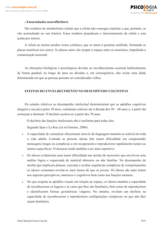 Diana Manuela Gomes Cancela 8/15
www.psicologia.com.pt
Documento produzido em 16-05-2008
- Emaranhados neurofibrilares
São resíduos do metabolismo celular que a célula não consegue expulsar e que, portanto, se
vão acumulando no seu interior. Estes resíduos prejudicam o funcionamento da célula e esta
acaba por morrer.
A célula ao morrer produz restos celulares, que se unem à proteína amilóide, formando as
placas neuríticas (ou senis). As placas senis vão ocupar o espaço entre os neurónios, impedindo a
comunicação neuronal.
As alterações biológicas e psicológicas devidas ao envelhecimento ocorrem habitualmente
de forma gradual, ao longo de anos ou décadas e, em consequência, não existe uma idade
determinada em que as pessoas possam ser consideradas velhas.
EFEITOS DO ENVELHECIMENTO NO DESEMPENHO COGNITIVO
Os estudos relativos ao desempenho intelectual demonstraram que as aptidões cognitivas
atingem o seu pico pelos 30 anos, continuam estáveis até à década dos 50 – 60 anos e, a partir daí
começam a diminuir. O declínio acelera-se a partir dos 70 anos.
O declínio das funções intelectuais não é uniforme para todas elas.
Segundo Spar e La Rue (cit in Firmino, 2006):
• A capacidade de comunicar eficazmente através da linguagem mantém-se estável em toda
a vida adulta. Contudo as pessoas idosas têm maior dificuldade em compreender
mensagens longas ou complexas e em recuperarem e reproduzirem rapidamente nomes ou
termos específicos. O discurso tende também a ser mais repetitivo.
• Os idosos evidenciam uma maior dificuldade nas tarefas de raciocínio que envolvem uma
análise lógica e organizada de material abstracto ou não familiar. No desempenho de
tarefas que implicam planear, executar e avaliar sequências complexas de comportamento
os idosos costumam revelar-se mais lentos do que os jovens. Os idosos são mais lentos
nos aspectos perceptivos, mnésicos e cognitivos bem como nas funções motoras.
• No que respeita às aptidões visuais em relação ao espaço, os idosos mantêm a capacidade
de reconhecerem os lugares e as caras que lhes são familiares, bem como de reproduzirem
e identificarem formas geométricas vulgares. No entanto, revelam um declínio na
capacidade de reconhecerem e reproduzirem configurações complexas ou que não lhes
sejam familiares.
 