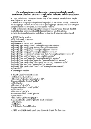 Cara selamat menggunakan .htaccess untuk melakukan cache
kandungan blog bagi mempercepat loading halaman website wordpress
ialah :
1. Login ke halaman Dashboard Admin blog WordPress dan buka halaman plugin
klik Plugins >> Add New.
2. Search atau cari plugin dengan menulis plugin “WP Htaccess Editor” .Install dan
aktifkan plugin tersebut. Cara install atau pasang plugin lebih selamat dibandingkan
dengan menambah file pada .htaccess cpanel website.
3. Klik ke halaman setting plugin htaccess editor yang baru saja diinstall dan klik
tombol Backup untuk membuat file backup htaccess terlebih dahulu.
4. Salin dan tampal atau copy-paste kode berikut ini di bahagian paling bawah :
# BEGIN Expire headers
<ifModule mod_expires.c>
ExpiresActive On
ExpiresDefault "access plus 5 seconds"
ExpiresByType image/x-icon "access plus 2592000 seconds"
ExpiresByType image/jpeg "access plus 2592000 seconds"
ExpiresByType image/png "access plus 2592000 seconds"
ExpiresByType image/gif "access plus 2592000 seconds"
ExpiresByType application/x-shockwave-flash "access plus 2592000 seconds"
ExpiresByType text/css "access plus 604800 seconds"
ExpiresByType text/javascript "access plus 216000 seconds"
ExpiresByType application/javascript "access plus 216000 seconds"
ExpiresByType application/x-javascript "access plus 216000 seconds"
ExpiresByType text/html "access plus 600 seconds"
ExpiresByType application/xhtml+xml "access plus 600 seconds"
</ifModule>
# END Expire headers
# BEGIN Cache-Control Headers
<ifModule mod_headers.c>
<filesMatch ".(ico|jpe?g|png|gif|swf)$">
Header set Cache-Control "public"
</filesMatch>
<filesMatch ".(css)$">
Header set Cache-Control "public"
</filesMatch>
<filesMatch ".(js)$">
Header set Cache-Control "private"
</filesMatch>
<filesMatch ".(x?html?|php)$">
Header set Cache-Control "private, must-revalidate"
</filesMatch>
</ifModule>
# END Cache-Control Headers
5. Akhir sekali klik SAVE untuk menyimpan kod pada file .htaccess.
 