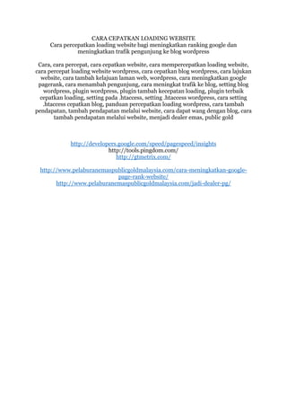 CARA CEPATKAN LOADING WEBSITE
Cara percepatkan loading website bagi meningkatkan ranking google dan
meningkatkan trafik pengunjung ke blog wordpress
Cara, cara percepat, cara cepatkan website, cara mempercepatkan loading website,
cara percepat loading website wordpress, cara cepatkan blog wordpress, cara lajukan
website, cara tambah kelajuan laman web, wordpress, cara meningkatkan google
pagerank, cara menambah pengunjung, cara meningkat trafik ke blog, setting blog
wordpress, plugin wordpress, plugin tambah kecepatan loading, plugin terbaik
cepatkan loading, setting pada .htaccess, setting .htaccess wordpress, cara setting
.htaccess cepatkan blog, panduan percepatkan loading wordpress, cara tambah
pendapatan, tambah pendapatan melalui website, cara dapat wang dengan blog, cara
tambah pendapatan melalui website, menjadi dealer emas, public gold
http://developers.google.com/speed/pagespeed/insights
http://tools.pingdom.com/
http://gtmetrix.com/
http://www.pelaburanemaspublicgoldmalaysia.com/cara-meningkatkan-google-
page-rank-website/
http://www.pelaburanemaspublicgoldmalaysia.com/jadi-dealer-pg/
 