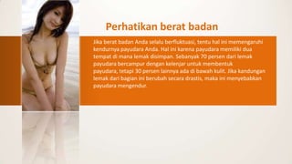 Perhatikan berat badan
Jika berat badan Anda selalu berfluktuasi, tentu hal ini memengaruhi
kendurnya payudara Anda. Hal ini karena payudara memiliki dua
tempat di mana lemak disimpan. Sebanyak 70 persen dari lemak
payudara bercampur dengan kelenjar untuk membentuk
payudara, tetapi 30 persen lainnya ada di bawah kulit. Jika kandungan
lemak dari bagian ini berubah secara drastis, maka ini menyebabkan
payudara mengendur.
 