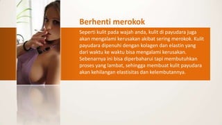 Berhenti merokok
Seperti kulit pada wajah anda, kulit di payudara juga
akan mengalami kerusakan akibat sering merokok. Kulit
payudara dipenuhi dengan kolagen dan elastin yang
dari waktu ke waktu bisa mengalami kerusakan.
Sebenarnya ini bisa diperbaharui tapi membutuhkan
proses yang lambat, sehingga membuat kulit payudara
akan kehilangan elastisitas dan kelembutannya.
 