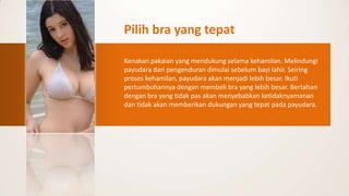 Pilih bra yang tepat

Kenakan pakaian yang mendukung selama kehamilan. Melindungi
payudara dari pengenduran dimulai sebelum bayi lahir. Seiring
proses kehamilan, payudara akan menjadi lebih besar. Ikuti
pertumbuhannya dengan membeli bra yang lebih besar. Bertahan
dengan bra yang tidak pas akan menyebabkan ketidaknyamanan
dan tidak akan memberikan dukungan yang tepat pada payudara.
 