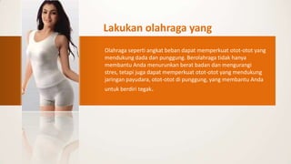 Lakukan olahraga yang
mengencangkan payudara
Olahraga seperti angkat beban dapat memperkuat otot-otot yang
mendukung dada dan punggung. Berolahraga tidak hanya
membantu Anda menurunkan berat badan dan mengurangi
stres, tetapi juga dapat memperkuat otot-otot yang mendukung
jaringan payudara, otot-otot di punggung, yang membantu Anda
untuk berdiri tegak.
 