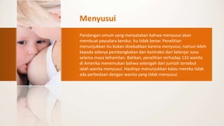 Menyusui
Pandangan umum yang menyatakan bahwa menyusui akan
membuat payudara kendur, itu tidak benar. Penelitian
menunjukkan itu bukan disebabkan karena menyusui, namun lebih
kepada adanya pembengkakan dan kontraksi dari kelenjar susu
selama masa kehamilan. Bahkan, penelitian terhadap 132 wanita
di Amerika menemukan bahwa setengah dari jumlah tersebut
ialah wanita menyusui. Hasilnya menunjukkan kalau mereka tidak
ada perbedaan dengan wanita yang tidak menyusui.
 