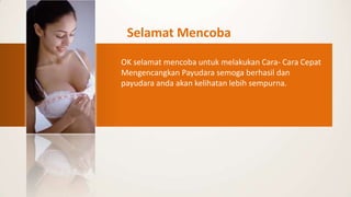 Selamat Mencoba

OK selamat mencoba untuk melakukan Cara- Cara Cepat
Mengencangkan Payudara semoga berhasil dan
payudara anda akan kelihatan lebih sempurna.
 
