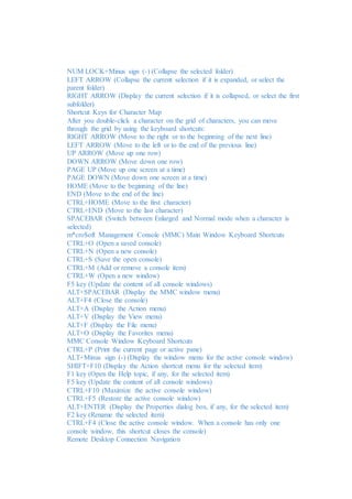 NUM LOCK+Minus sign (-) (Collapse the selected folder) 
LEFT ARROW (Collapse the current selection if it is expanded, or select the 
parent folder) 
RIGHT ARROW (Display the current selection if it is collapsed, or select the first 
subfolder) 
Shortcut Keys for Character Map 
After you double-click a character on the grid of characters, you can move 
through the grid by using the keyboard shortcuts: 
RIGHT ARROW (Move to the right or to the beginning of the next line) 
LEFT ARROW (Move to the left or to the end of the previous line) 
UP ARROW (Move up one row) 
DOWN ARROW (Move down one row) 
PAGE UP (Move up one screen at a time) 
PAGE DOWN (Move down one screen at a time) 
HOME (Move to the beginning of the line) 
END (Move to the end of the line) 
CTRL+HOME (Move to the first character) 
CTRL+END (Move to the last character) 
SPACEBAR (Switch between Enlarged and Normal mode when a character is 
selected) 
m*cro$oft Management Console (MMC) Main Window Keyboard Shortcuts 
CTRL+O (Open a saved console) 
CTRL+N (Open a new console) 
CTRL+S (Save the open console) 
CTRL+M (Add or remove a console item) 
CTRL+W (Open a new window) 
F5 key (Update the content of all console windows) 
ALT+SPACEBAR (Display the MMC window menu) 
ALT+F4 (Close the console) 
ALT+A (Display the Action menu) 
ALT+V (Display the View menu) 
ALT+F (Display the File menu) 
ALT+O (Display the Favorites menu) 
MMC Console Window Keyboard Shortcuts 
CTRL+P (Print the current page or active pane) 
ALT+Minus sign (-) (Display the window menu for the active console window) 
SHIFT+F10 (Display the Action shortcut menu for the selected item) 
F1 key (Open the Help topic, if any, for the selected item) 
F5 key (Update the content of all console windows) 
CTRL+F10 (Maximize the active console window) 
CTRL+F5 (Restore the active console window) 
ALT+ENTER (Display the Properties dialog box, if any, for the selected item) 
F2 key (Rename the selected item) 
CTRL+F4 (Close the active console window. When a console has only one 
console window, this shortcut closes the console) 
Remote Desktop Connection Navigation 
 