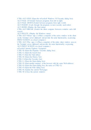 CTRL+ALT+END (Open the m*cro$oft Windows NT Security dialog box) 
ALT+PAGE UP (Switch between programs from left to right) 
ALT+PAGE DOWN (Switch between programs from right to left) 
ALT+INSERT (Cycle through the programs in most recently used order) 
ALT+HOME (Display the Start menu) 
CTRL+ALT+BREAK (Switch the client computer between a window and a full 
screen) 
ALT+DELETE (Display the Windows menu) 
CTRL+ALT+Minus sign (-) (Place a snapshot of the active window in the client 
on the Terminal server clipboard and provide the same functionality as pressing 
PRINT SCREEN on a local computer.) 
CTRL+ALT+Plus sign (+) (Place a snapshot of the entire client window area on 
the Terminal server clipboard and provide the same functionality as pressing 
ALT+PRINT SCREEN on a local computer.) 
m*cro$oft Internet Explorer Navigation 
CTRL+B (Open the Organize Favorites dialog box) 
CTRL+E (Open the Search bar) 
CTRL+F (Start the Find utility) 
CTRL+H (Open the History bar) 
CTRL+I (Open the Favorites bar) 
CTRL+L (Open the Open dialog box) 
CTRL+N (Start another instance of the browser with the same Web address) 
CTRL+O (Open the Open dialog box, the same as CTRL+L) 
CTRL+P (Open the Print dialog box) 
CTRL+R (Update the current Web page) 
CTRL+W (Close the current window) 

