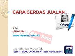 CARA CERDAS JUALAN


oleh :
ISPARMO
www.isparmo.web.id



 disampaikan pada 28 Januari 2012
 Seminar BISNIS ONLINE di LP3i Pusat, Kramat Jakarta
 