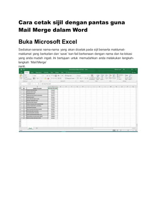 Cara cetak sijil dengan pantas guna
Mail Merge dalam Word
Buka Microsoft Excel
Sediakan senarai nama-nama yang akan dicetak pada sijil berserta maklumat-
maklumat yang berkaitan dan ‘save’ kan fail berkenaan dengan nama dan ke lokasi
yang anda mudah ingati. Ini bertujuan untuk memudahkan anda melakukan langkah-
langkah ‘Mail Merge’
nanti.
 