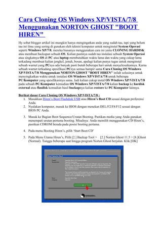 Cara Cloning OS Windows XP/VISTA/7/8
Menggunakan NORTON GHOST "BOOT
HIREN"
Hy sobat blogger artikel ini mungkin hanya mengingatkan anda yang sudah tau, tapi yang belum
tau ini ilmu yang sering di gunakan oleh teknisi komputer untuk menginstal System Operasi
seperti Windows XP/7/8, mereka biasanya menggunakan cara ini yaitu CLONING HARDISK
atau membuat backupan sebuah OS. Kalian pastinya sudah tau instalasi sebuah System Operasi
atau singkatnya OS di PC atau laptop membutuhkan waktu lama dan waktu yang cukup lama
terkadang membuat kalian jengkel, jenuh, bosan, apalagi kalian punya tugas untuk menginstal
sebuah warnet yang PCnya ada banyak pasti butuh beberapa hari untuk menyelesaikannya. Karna
sebuah warnet terkadang spesifikasi PCnya semua hampir sama Cara Cloning OS Windows
XP/VISTA/7/8 Menggunakan NORTON GHOST "BOOT HIREN" inilah solusinya untuk
menyingkatkan waktu untuk instalasi OS Windows XP/VISTA/7/8 untuk beberapa
PC/Komputer yang spesifikasinya sama. Jadi kalian cukup instal OS Windows XP/VISTA/7/8
pada sebuah PC/Komputer kemudian OS Windows XP/VISTA/7/8 kalian backup ke hardisk
external atau flasdisk kemudian hasil buckupnya kalian restore ke PC/Komputer lainnya.
Berikut dasar Cara Cloning OS Windows XP/VISTA/7/8 :
1. Masukkan Hiren’s Boot Flashdisk USB atau Hiren’s Boot CD sesuai dengan preferensi
Anda.
2. Nyalakan komputer, masuk ke BIOS dengan menekan DEL/F2/F8/F12 sesuai dengan
BIOS PC Anda.
3. Masuk ke Bagian Boot Sequence/Urutan Booting. Pastikan media yang Anda gunakan
menempati urutan pertama booting. Misalnya: Anda memilih menggunakan CD Hiren’s,
pastikan CDROM berada pada posisi booting pertama.
4. Pada menu Booting Hiren’s, pilih ‘Start Boot CD’
5. Pada Menu Utama Hiren’s, Pilih [2.] Backup Tool > [2.] Norton Ghost 11.5 > [8.]Ghost
(Normal). Tunggu beberapa saat hingga program Norton Ghost berjalan. Klik [OK]
 