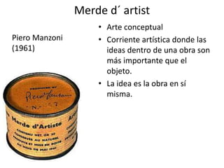 Merde d´ artist
• Arte conceptual
• Corriente artística donde las
ideas dentro de una obra son
más importante que el
objeto.
• La idea es la obra en sí
misma.
Piero Manzoni
(1961)
 