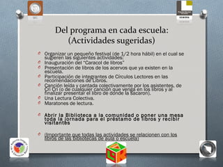 Del programa en cada escuela:
           (Actividades sugeridas)
O Organizar un pequeño festival (de 1/2 hora hábil) en el cual se
    sugieren las siguientes actividades:
O   Inauguración del “Caracol de libros”
O   Presentación de libros de los acervos que ya existen en la
    escuela.
O   Participación de integrantes de Círculos Lectores en las
    recomendaciones de Libros.
O   Canción leída y cantada colectivamente por los asistentes, de
    Cri Cri (o de cualquier canción que venga en los libros y al
    finalizar presentar el libro de donde la sacaron).
O   Una Lectura Colectiva.
O   Maratones de lectura.

O Abrir la Biblioteca a la comunidad o poner una mesa
    toda la jornada para el préstamo de libros y recibir
    visitantes

O (Importante que todas las actividades se relacionen con los
    libros de las bibliotecas de aula o escuela)
 