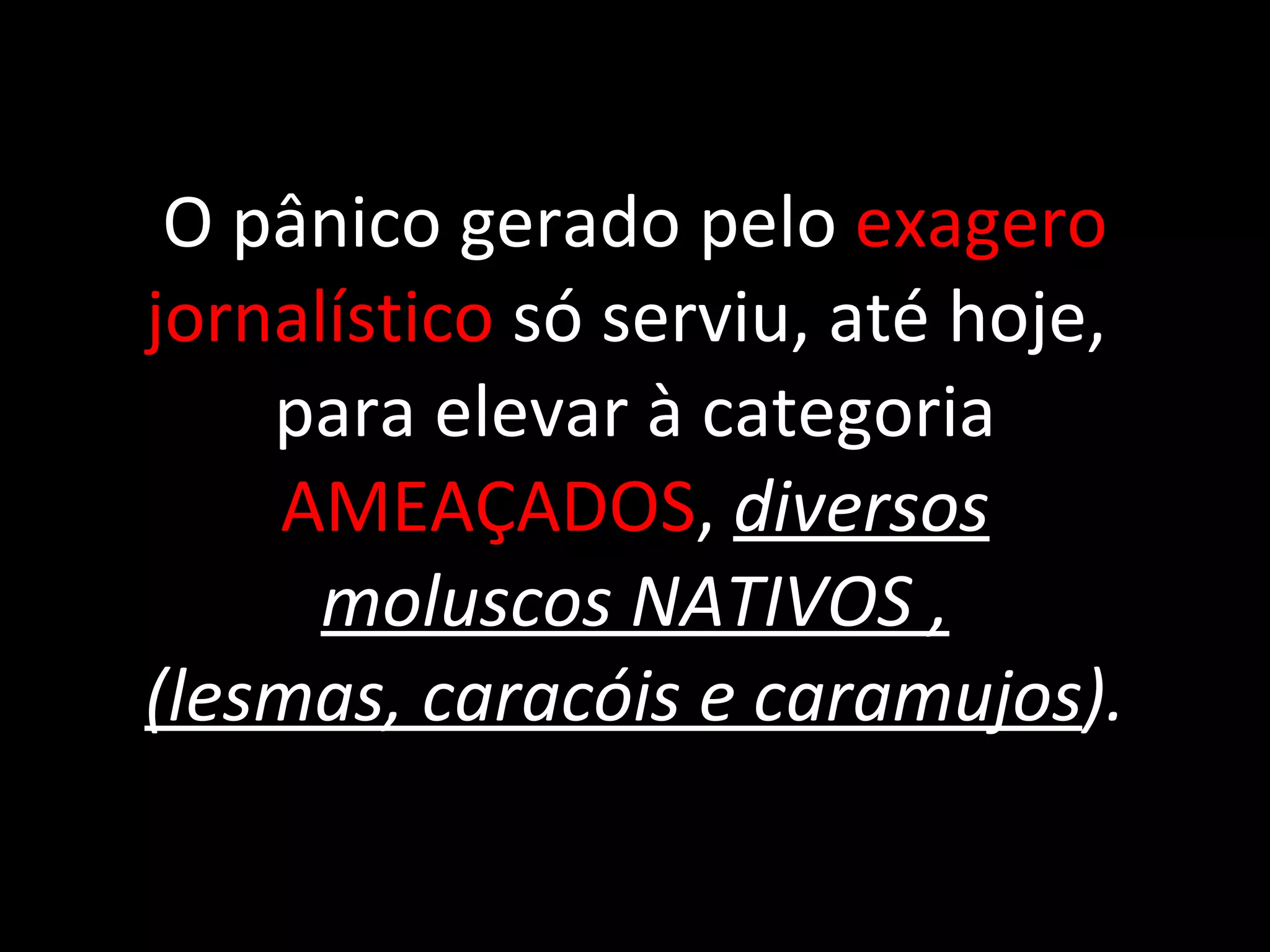 O pânico gerado pelo  exagero jornalístico  só serviu, até hoje,  para elevar à categoria  AMEAÇADOS ,  diversos moluscos NATIVOS , (lesmas, caracóis e caramujos ). 