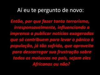 Aí eu te pergunto de novo: Então, por que fazer tanto terrorismo, irresponsavelmente, influenciando a imprensa a publicar notícias exageradas que só contribuem para levar o pânico à população, já tão sofrida, que aproveita para descarregar sua frustração sobre todos os moluscos no país, sejam eles Africanos ou não?  