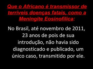 No Brasil, até novembro de 2011, 23 anos de pois de sua introdução, não havia sido diagnosticado e publicado, um único caso, transmitido por ele. Que o Africano é transmissor de terríveis doenças fatais, como a Meningite Eosinofílica : 