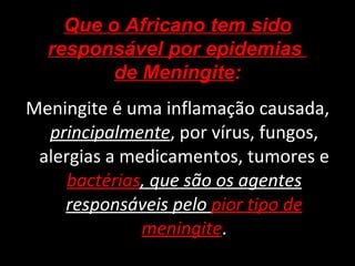 Meningite é uma inflamação causada,  principalmente , por vírus, fungos, alergias a medicamentos, tumores e  bactérias , que são os agentes responsáveis pelo  pior tipo de meningite . Que o Africano tem sido responsável por epidemias  de Meningite : 