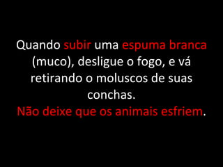 Quando  subir  uma  espuma branca  (muco), desligue o fogo, e vá retirando o moluscos de suas conchas. Não deixe que os animais esfriem . 
