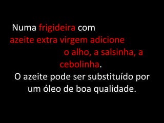 Numa  frigideira  com  azeite extra virgem adicione  o alho, a salsinha, a cebolinha .  O azeite pode ser substituído por um óleo de boa qualidade. 