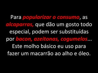 Para  popularizar o consumo , as  alcaparras,   que dão um gosto todo especial, podem ser substituídas por   bacon, azeitonas, cogumelos ... Este molho básico eu uso para fazer um macarrão ao alho e óleo. 