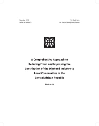 A Comprehensive Approach to
Reducing Fraud and Improving the
Contribution of the Diamond Industry to
Local Communities in the
Central African Republic
Final Draft
November 2010	 The World Bank
Report No. 56090-CF	 Oil, Gas and Mining Policy Division
 