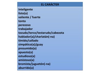 EL CARÁCTER
inteligente
listo(a)
valiente / fuerte
tonto
perezoso
trabajador
tozudo/terco/testarudo/cabezota
hablador(a)/charlatán(-na)
tímido/callado
simpático(a)/guay
presumido(a)
apuesto(a)
estudioso(a)
amistoso(a)
bromista/juguetón(-na)
aburrido(a)