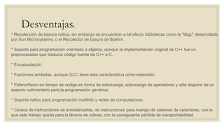 Desventajas.
* Recolección de basura nativa, sin embargo se encuentran a tal efecto bibliotecas como la "libgc" desarrollada
por Sun Microsystems, o el Recolector de basura de Boehm.
* Soporte para programación orientada a objetos, aunque la implementación original de C++ fue un
preprocesador que traducía código fuente de C++ a C.
* Encapsulación.
* Funciones anidadas, aunque GCC tiene esta característica como extensión.
* Polimorfismo en tiempo de código en forma de sobrecarga, sobrecarga de operadores y sólo dispone de un
soporte rudimentario para la programación genérica.
* Soporte nativo para programación multihilo y redes de computadores.
* Carece de instrucciones de entrada/salida, de instrucciones para manejo de cadenas de caracteres, con lo
que este trabajo queda para la librería de rutinas, con la consiguiente pérdida de transportabilidad.
 